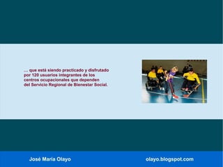 José María Olayo olayo.blogspot.com
… que está siendo practicado y disfrutado
por 120 usuarios integrantes de los
centros ocupacionales que dependen
del Servicio Regional de Bienestar Social.
 