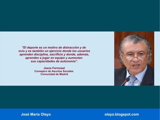 José María Olayo olayo.blogspot.com
"El deporte es un motivo de distracción y de
ocio y es también un ejercicio donde los usuarios
aprenden disciplina, sacrificio y donde, además,
aprenden a jugar en equipo y aumentan
sus capacidades de autonomía”.
Jesús Fermosel
Consejero de Asuntos Sociales
Comunidad de Madrid
 