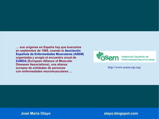 José María Olayo olayo.blogspot.com
… sus orígenes en España hay que buscarlos
en septiembre de 1989, cuando la Asociación
Española de Enfermedades Musculares (ASEM)
organizaba y acogía el encuentro anual de
EAMDA (European Alliance of Muscular
Diseases Associations), una alianza
europea de entidades de personas
con enfermedades neuromusculares ...
http://www.asem-esp.org/
 