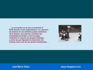 José María Olayo olayo.blogspot.com
… un encuentro en el que se presentó el
EYO (Eamda Youth Organization), un colectivo
de jóvenes de los distintos países miembros
de la alianza, que querían coordinar las
actividades juveniles a nivel europeo
mediante la creación de grupos estatales,
y entre las que figuraba la promoción del
hockey como uno de sus puntos destacados ...
 