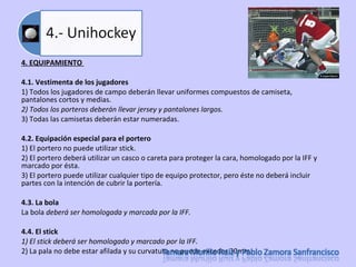 4. EQUIPAMIENTO  4.1. Vestimenta de los jugadores  1) Todos los jugadores de campo deberán llevar uniformes compuestos de camiseta, pantalones cortos y medias.  2) Todos los porteros deberán llevar jersey y pantalones largos.  3) Todas las camisetas deberán estar numeradas. 4.2. Equipación especial para el portero  1) El portero no puede utilizar stick.  2) El portero deberá utilizar un casco o careta para proteger la cara, homologado por la IFF y marcado por ésta.  3) El portero puede utilizar cualquier tipo de equipo protector, pero éste no deberá incluir partes con la intención de cubrir la portería.  4.3. La bola  La bola  deberá ser homologada y marcada por la IFF.  4.4. El stick  1) El stick deberá ser homologado y marcado por la IFF.  2) La pala no debe estar afilada y su curvatura no puede exceder 30mm.  