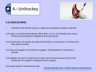5. EL SAQUE DE BANDA Cuando la bola sale de la pista, el saque será otorgado al equipo no ofensor.  2) El saque se realizará desde donde salió la bola -a 1,5 m. de la banda- pero nunca detrás de la prolongación imaginaria de la línea de gol.  3) Los oponentes, sin citación por parte de los árbitros, se colocarán a 3 metros de la bola, palos incluidos.  4) La bola será jugada con el palo de un jugador. Será golpeada, no arrastrada o elevada.  5) El jugador que saca no puede tocar la bola nuevamente hasta que ésta ha sido tocada por otro jugador o equipación de un jugador.  6) El saque puede ir directamente a gol.  
