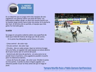 Es un deporte que se juega entre dos equipos de seis jugadores con patines sobre una pista de hielo. Los patinadores deben dirigir un disco de caucho (puck) con un bastón largo ( stick ), para tratar de anotar en la portería del rival. Al término de un partido, el equipo que más goles ha marcado gana. La pista Se juega en una pista cubierta sobre una superficie de hielo que mide 60 metros de largo por 30 de ancho.       En la pista hay dibujadas varias líneas y círculos: · Línea central - de color rojo  · Círculo central - de color rojo  · Círculos - dos en cada campo. Aquí se reinicia el juego tras una falta, un jugador de cada equipo se coloca dentro de él para luchar por el control del puck.  · Semicírculo del área de portería - en esta zona no se puede tocar al portero, y los jugadores pueden cruzarlo pero no detenerse dentro.  · Líneas de fuera de juego - de color azul. Dividen la pista en tres partes. Cuando se ataca ningún jugador a la ofensiva puede cruzar la línea antes de que lo haga el puck.  