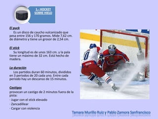 El puck       Es un disco de caucho vulcanizado que pesa entre 156 y 170 gramos. Mide 7,62 cm. de diámetro y tiene un grosor de 2,54 cm. El stick       Su longitud es de unos 163 cm. y la pala tiene un máximo de 32 cm. Está hecho de madera. La duración       Los partidos duran 60 minutos, divididos en 3 periodos de 20 cada uno. Entre cada periodo hay un descanso de 15 minutos. Castigos provocan un castigo de 2 minutos fuera de la pista: · Jugar con el stick elevado  · Zancadillear  · Cargar con violencia  