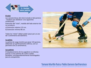El stick Las características del stick incluido el del portero - tendrán que obedecer a las siguientes condiciones: Extensión del "stick", medido del lado exterior de su curvatura:  a) Extensión máxima 115 cm. b) Extensión mínima 90 cm. Todos los "sticks" deben poder pasar por un aro de 5 centímetros de diámetro.  La pelota  La pelota de Juego tendrá que pesar 155 gramos, debiendo ser perfectamente esférica, con un perímetro de 23 centímetros. Los patines El desplazamiento de los jugadores se efectúa gracias a unos patines de cuatro ruedas paralelas, correspondientemente homologados para la competición.  