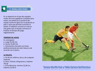Es un deporte en el que dos equipos rivales de once jugadores compiten para meter una pelota en la portería del equipo contrario (gol) con la ayuda de un palo o stick que permite controlar la pelota. El objetivo consiste en marcar más goles que el equipo contrario al finalizar el tiempo de juego reglamentario. TERRENO DE JUEGO Es rectangular: a. Largo 91,40 mts b. Ancho 55,00 mts c. Claramente marcado con líneas preferentemente de color blanco y de acuerdo con el plano. LA PELOTA  a. Ha de ser esférica, dura y de cualquier material, b. Peso: mínimo 156 gramos y máximo 163 gr c. Circunferencia: mínimo 22,40 cm, máximo 23.50 m 