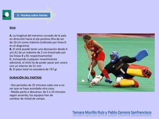 Stick A.  La longitud del extremo curvado de la pala en dirección hacia el eje positivo Xha de ser de 10 cm como máximo (indicado por línea D en el diagrama) B.  El stick puede tener una desviación desde A y/o A1 de un máximo de 2 cm (mostrado por las líneas B y B1 respectivamente) C.  Incluyendo cualquier revestimiento adicional, el stick ha de poder pasar por unaro con un interior de 51 mm D.  El peso total no excederá de 737 gr DURACIÓN DEL PARTIDO · Dos períodos de 35 minutos cada uno a no ser que se haya acordado otra cosa:  · Media-parte o descanso: de 5 a 10 minutos según acuerdo; los equipos han de cambiar de mitad de campo. 3.- Hockey sobre hierba 