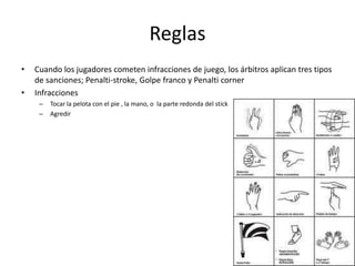 Reglas
•   Cuando los jugadores cometen infracciones de juego, los árbitros aplican tres tipos
    de sanciones; Penalti-stroke, Golpe franco y Penalti corner
•   Infracciones
     –   Tocar la pelota con el pie , la mano, o la parte redonda del stick
     –   Agredir
 