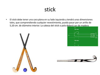 stick
•   El stick debe tener una cara plana en su lado izquierdo y tendrá unas dimensiones
    tales, que comprendiendo cualquier revestimiento, pueda pasar por un anillo de
    5,10 cm. de diámetro interior. La cabeza del stick o pala deberá ser de madera
 