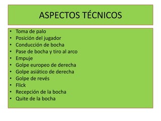 ASPECTOS TÉCNICOS
•   Toma de palo
•   Posición del jugador
•   Conducción de bocha
•   Pase de bocha y tiro al arco
•   Empuje
•   Golpe europeo de derecha
•   Golpe asiático de derecha
•   Golpe de revés
•   Flick
•   Recepción de la bocha
•   Quite de la bocha
 
