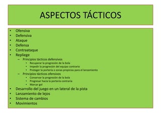 ASPECTOS TÁCTICOS
•   Ofensiva
•   Defensiva
•   Ataque
•   Defensa
•   Contraataque
•   Repliege
     – Principios tácticos defensivos
          •   Recuperar la progresión de la bola
          •   Impedir la progresión del equipo contrario
          •   Proteger la portería o zonas propicias para el lanzamiento
     – Principios tácticos ofensivos
          •   Conservar la progresión de la bola
          •   Progresar hacia la portería contraria
          •   Marcar gol
•   Desarrollo del juego en un lateral de la pista
•   Lanzamiento de lejos
•   Sistema de cambios
•   Movimientos
 
