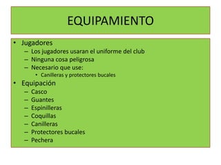 EQUIPAMIENTO
• Jugadores
   – Los jugadores usaran el uniforme del club
   – Ninguna cosa peligrosa
   – Necesario que use:
        • Canilleras y protectores bucales
• Equipación
   –   Casco
   –   Guantes
   –   Espinilleras
   –   Coquillas
   –   Canilleras
   –   Protectores bucales
   –   Pechera
 