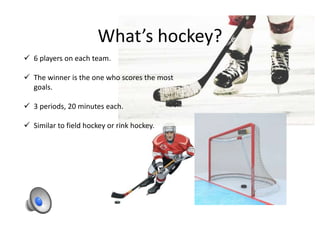 What’s hockey?
 6 players on each team.
 The winner is the one who scores the most
goals.
 3 periods, 20 minutes each.
 Similar to field hockey or rink hockey.
 