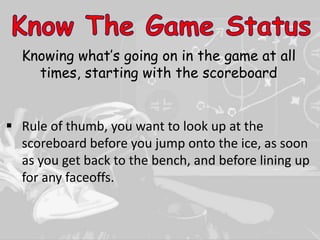 Knowing what’s going on in the game at all
times, starting with the scoreboard
 Rule of thumb, you want to look up at the
scoreboard before you jump onto the ice, as soon
as you get back to the bench, and before lining up
for any faceoffs.
 
