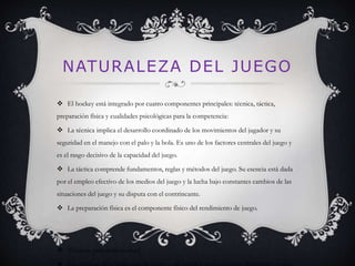 NATURALEZA DEL JUEGO 
 El hockey está integrado por cuatro componentes principales: técnica, táctica, 
preparación física y cualidades psicológicas para la competencia: 
 La técnica implica el desarrollo coordinado de los movimientos del jugador y su 
seguridad en el manejo con el palo y la bola. Es uno de los factores centrales del juego y 
es el rasgo decisivo de la capacidad del juego. 
 La táctica comprende fundamentos, reglas y métodos del juego. Su esencia está dada 
por el empleo efectivo de los medios del juego y la lucha bajo constantes cambios de las 
situaciones del juego y su disputa con el contrincante. 
 La preparación física es el componente físico del rendimiento de juego. 
 Técnicas principales[editar] 
 Las técnicas principales que permiten a un jugador desempeñarse libremente en una 
 