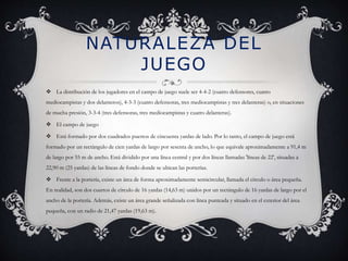 NATURALEZA DEL 
JUEGO 
 La distribución de los jugadores en el campo de juego suele ser 4-4-2 (cuatro defensores, cuatro 
mediocampistas y dos delanteros), 4-3-3 (cuatro defensoras, tres mediocampistas y tres delanteras) o, en situaciones 
de mucha presión, 3-3-4 (tres defensoras, tres mediocampistas y cuatro delanteras). 
 El campo de juego 
 Está formado por dos cuadrados puestos de cincuenta yardas de lado. Por lo tanto, el campo de juego está 
formado por un rectángulo de cien yardas de largo por sesenta de ancho, lo que equivale aproximadamente a 91,4 m 
de largo por 55 m de ancho. Está dividido por una línea central y por dos líneas llamadas 'líneas de 22', situadas a 
22,90 m (25 yardas) de las líneas de fondo donde se ubican las porterías. 
 Frente a la portería, existe un área de forma aproximadamente semicircular, llamada el círculo o área pequeña. 
En realidad, son dos cuartos de círculo de 16 yardas (14,63 m) unidos por un rectángulo de 16 yardas de largo por el 
ancho de la portería. Además, existe un área grande señalizada con línea punteada y situado en el exterior del área 
pequeña, con un radio de 21,47 yardas (19,63 m). 
 