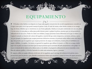 EQUIPAMIENTO 
 El hockey sobre hierba es un deporte en el que cada jugador está provisto de un stick (popularmente conocido en 
el argot como palo) con el que puede manejar la pelota o bola. El stick de hockey sobre hierba consiste en un mango 
largo de forma cilíndrica que se transforma en una forma aplanada y finaliza en una pala semicircular con una cara plana 
y la otra curva. La cara plana se utiliza para poder detener, pasar o golpear la pelota, mientras que no está permitida la 
utilización de la cara curva. Todos los sticks son similares, aunque presentan ciertas diferencias en lo que se refiere a su 
longitud (variando en función de la altura del jugador), material del que están compuestos, curvatura, anchura, y peso. 
Así, por ejemplo, los jugadores que ocupan posiciones defensivas cercanas a la portería suelen utilizar sticks más duros y 
algo más pesados que los jugadores que ocupan posiciones de ataque en la delantera, donde prima la habilidad en el 
regate o dribble, y la rapidez. Así mismo, en general los jugadores que utilizan el arrastre o el flick en su juego, suelen 
jugar con un palo con mayor curvatura (por la mayor potencia que la curvatura del palo proporciona a este golpe). La 
mayor evolución de los sticks en los últimos años se ha debido a la progresiva utilización de nuevos materiales como 
fibra de carbono, grafito, y el kevlar, haciendo los sticks más resistentes, ligeros y potentes. 
El arquero, utiliza un equipo diferente al del resto de los jugadores, que lo protege de la dureza de la pelota: casco, 
protecciones para las piernas y pies, llamado comúnmente kickers que envuelven y toman la forma del zapato protector, 
y pachs que cubren el largo de la pierna:desde el kickers hasta el comienzo del torso., protecciones para los brazos 
 