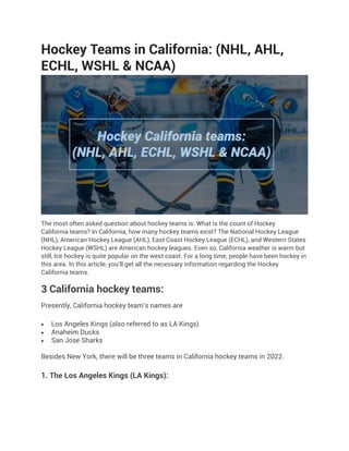 Hockey Teams in California: (NHL, AHL,
ECHL, WSHL & NCAA)
The most often asked question about hockey teams is: What is the count of Hockey
California teams? In California, how many hockey teams exist? The National Hockey League
(NHL), American Hockey League (AHL), East Coast Hockey League (ECHL), and Western States
Hockey League (WSHL) are American hockey leagues. Even so, California weather is warm but
still, Ice hockey is quite popular on the west coast. For a long time, people have been hockey in
this area. In this article, you’ll get all the necessary information regarding the Hockey
California teams.
3 California hockey teams:
Presently, California hockey team’s names are
 Los Angeles Kings (also referred to as LA Kings)
 Anaheim Ducks
 San Jose Sharks
Besides New York, there will be three teams in California hockey teams in 2022.
1. The Los Angeles Kings (LA Kings):
 