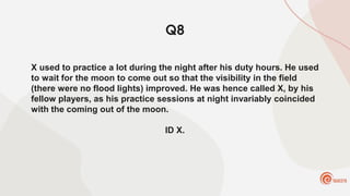 Q8
X used to practice a lot during the night after his duty hours. He used
to wait for the moon to come out so that the visibility in the field
(there were no flood lights) improved. He was hence called X, by his
fellow players, as his practice sessions at night invariably coincided
with the coming out of the moon.
ID X.
 