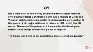 Q9
It is a brick-built double-storey structure in the classical Western
style having of Doric-Corinthian column and a mixture of Greek and
Victorian architecture. Lime-mortar has been used in construction of
this palace. X did major additions to palace in 1892, which has 126
rooms. The front of the palace, which resembles the Buckingham
Palace. Local people address this palace as Rajbadi.
The Palace was home to six generations of rulers of which dynasty?
 