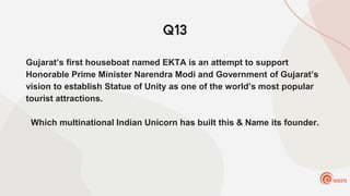 Q13
Gujarat’s first houseboat named EKTA is an attempt to support
Honorable Prime Minister Narendra Modi and Government of Gujarat’s
vision to establish Statue of Unity as one of the world’s most popular
tourist attractions.
Which multinational Indian Unicorn has built this & Name its founder.
 