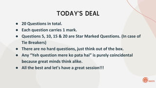 TODAY’S DEAL
● 20 Questions in total.
● Each question carries 1 mark.
● Questions 5, 10, 15 & 20 are Star Marked Questions. (In case of
Tie Breakers)
● There are no hard questions, just think out of the box.
● Any “Yeh question mere ko pata hai” is purely coincidental
because great minds think alike.
● All the best and let’s have a great session!!!
 