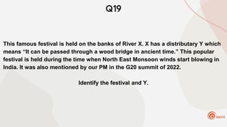 Q19
This famous festival is held on the banks of River X. X has a distributary Y which
means “It can be passed through a wood bridge in ancient time.” This popular
festival is held during the time when North East Monsoon winds start blowing in
India. It was also mentioned by our PM in the G20 summit of 2022.
Identify the festival and Y.
 