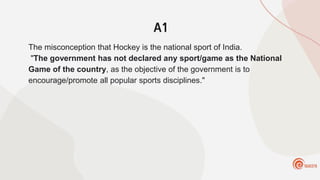A1
The misconception that Hockey is the national sport of India.
"The government has not declared any sport/game as the National
Game of the country, as the objective of the government is to
encourage/promote all popular sports disciplines."
 