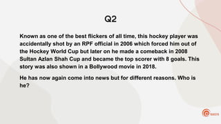 Q2
Known as one of the best flickers of all time, this hockey player was
accidentally shot by an RPF official in 2006 which forced him out of
the Hockey World Cup but later on he made a comeback in 2008
Sultan Azlan Shah Cup and became the top scorer with 8 goals. This
story was also shown in a Bollywood movie in 2018.
He has now again come into news but for different reasons. Who is
he?
 
