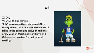 A3
X : Olly
Y : Olive Ridley Turtles
‘Olly’ represents the endangered Olive
Ridley sea turtles that travel thousands of
miles in the ocean and arrive in millions
every year on Odisha’s Rushikulya and
Gahirmatha beaches for their annual
nesting.
 