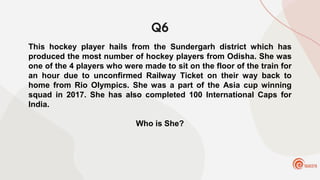 Q6
This hockey player hails from the Sundergarh district which has
produced the most number of hockey players from Odisha. She was
one of the 4 players who were made to sit on the floor of the train for
an hour due to unconfirmed Railway Ticket on their way back to
home from Rio Olympics. She was a part of the Asia cup winning
squad in 2017. She has also completed 100 International Caps for
India.
Who is She?
 