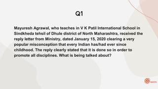 Q1
Mayuresh Agrawal, who teaches in V K Patil International School in
Sindkheda tehsil of Dhule district of North Maharashtra, received the
reply letter from Ministry, dated January 15, 2020 clearing a very
popular misconception that every Indian has/had ever since
childhood. The reply clearly stated that it is done so in order to
promote all disciplines. What is being talked about?
 