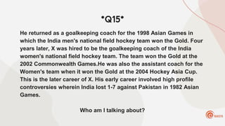 *Q15*
He returned as a goalkeeping coach for the 1998 Asian Games in
which the India men's national field hockey team won the Gold. Four
years later, X was hired to be the goalkeeping coach of the India
women's national field hockey team. The team won the Gold at the
2002 Commonwealth Games.He was also the assistant coach for the
Women's team when it won the Gold at the 2004 Hockey Asia Cup.
This is the later career of X. His early career involved high profile
controversies wherein India lost 1-7 against Pakistan in 1982 Asian
Games.
Who am I talking about?
 