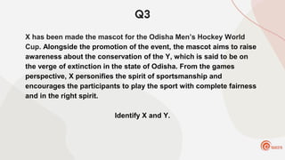 Q3
X has been made the mascot for the Odisha Men’s Hockey World
Cup. Alongside the promotion of the event, the mascot aims to raise
awareness about the conservation of the Y, which is said to be on
the verge of extinction in the state of Odisha. From the games
perspective, X personifies the spirit of sportsmanship and
encourages the participants to play the sport with complete fairness
and in the right spirit.
Identify X and Y.
 