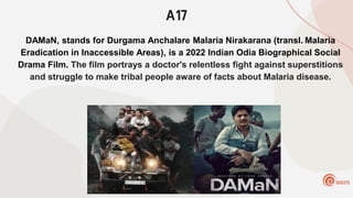A17
DAMaN, stands for Durgama Anchalare Malaria Nirakarana (transl. Malaria
Eradication in Inaccessible Areas), is a 2022 Indian Odia Biographical Social
Drama Film. The film portrays a doctor's relentless fight against superstitions
and struggle to make tribal people aware of facts about Malaria disease.
 