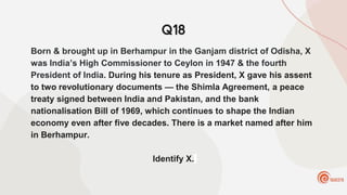 Q18
Born & brought up in Berhampur in the Ganjam district of Odisha, X
was India’s High Commissioner to Ceylon in 1947 & the fourth
President of India. During his tenure as President, X gave his assent
to two revolutionary documents — the Shimla Agreement, a peace
treaty signed between India and Pakistan, and the bank
nationalisation Bill of 1969, which continues to shape the Indian
economy even after five decades. There is a market named after him
in Berhampur.
Identify X.
 