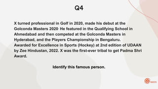 Q4
X turned professional in Golf in 2020, made his debut at the
Golconda Masters 2020. He featured in the Qualifying School in
Ahmedabad and then competed at the Golconda Masters in
Hyderabad, and the Players Championship in Bengaluru.
Awarded for Excellence in Sports (Hockey) at 2nd edition of UDAAN
by Zee Hindustan, 2022. X was the first-ever tribal to get Padma Shri
Award.
Identify this famous person.
 