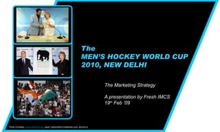 The MEN’S HOCKEY WORLD CUP 2010, NEW DELHI The Marketing Strategy  A presentation by Fresh IMCS 19 th  Feb ’09 Photo Courtesy:  www.skalmadi.org , www1.adscontent.indiatimes.com, abclive.in  