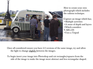 How to create your own photograph which includes the cubism technique. Capture an image which has; Multiple activities A sense of depth and layers Which considers T.AB.L.ES Uses a Tripod Once all considered ensure you have 2-3 versions of the same image, try and allow the light to change  slightly  between the images. To begin insert your image into Photoshop and cut rectangles/squares from the side of the image to make the image more abstract and less rectangular shaped.  
