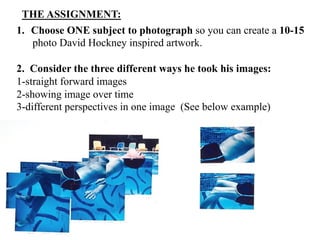 THE ASSIGNMENT:
1.  Choose ONE subject to photograph so you can create a 10-15
    photo David Hockney inspired artwork.

2. Consider the three different ways he took his images:
1-straight forward images
2-showing image over time
3-different perspectives in one image (See below example)
 