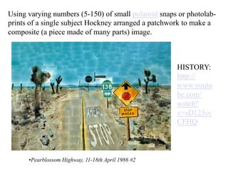 Using varying numbers (5-150) of small polaroid snaps or photolab-
prints of a single subject Hockney arranged a patchwork to make a
composite (a piece made of many parts) image.



                                                     HISTORY:
                                                     http://
                                                     www.youtu
                                                     be.com/
                                                     watch?
                                                     v=sD123sv
                                                     CFHQ



      • Pearblossom Highway, 11-18th April 1986 #2
 