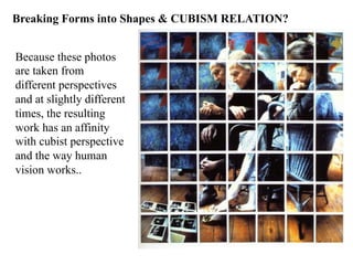 Breaking Forms into Shapes & CUBISM RELATION?


Because these photos
are taken from
different perspectives
and at slightly different
times, the resulting
work has an affinity
with cubist perspective
and the way human
vision works..
 
