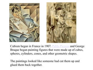 Cubism began in France in 1907. Pablo Picasso and George
Braque began painting figures that were made up of cubes,
spheres, cylinders, cones, and other geometric shapes.

The paintings looked like someone had cut them up and
glued them back together.
 