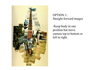 OPTION 1:
Straight forward images

-Keep body in one
position but move
camera top to bottom or
left to right.
 