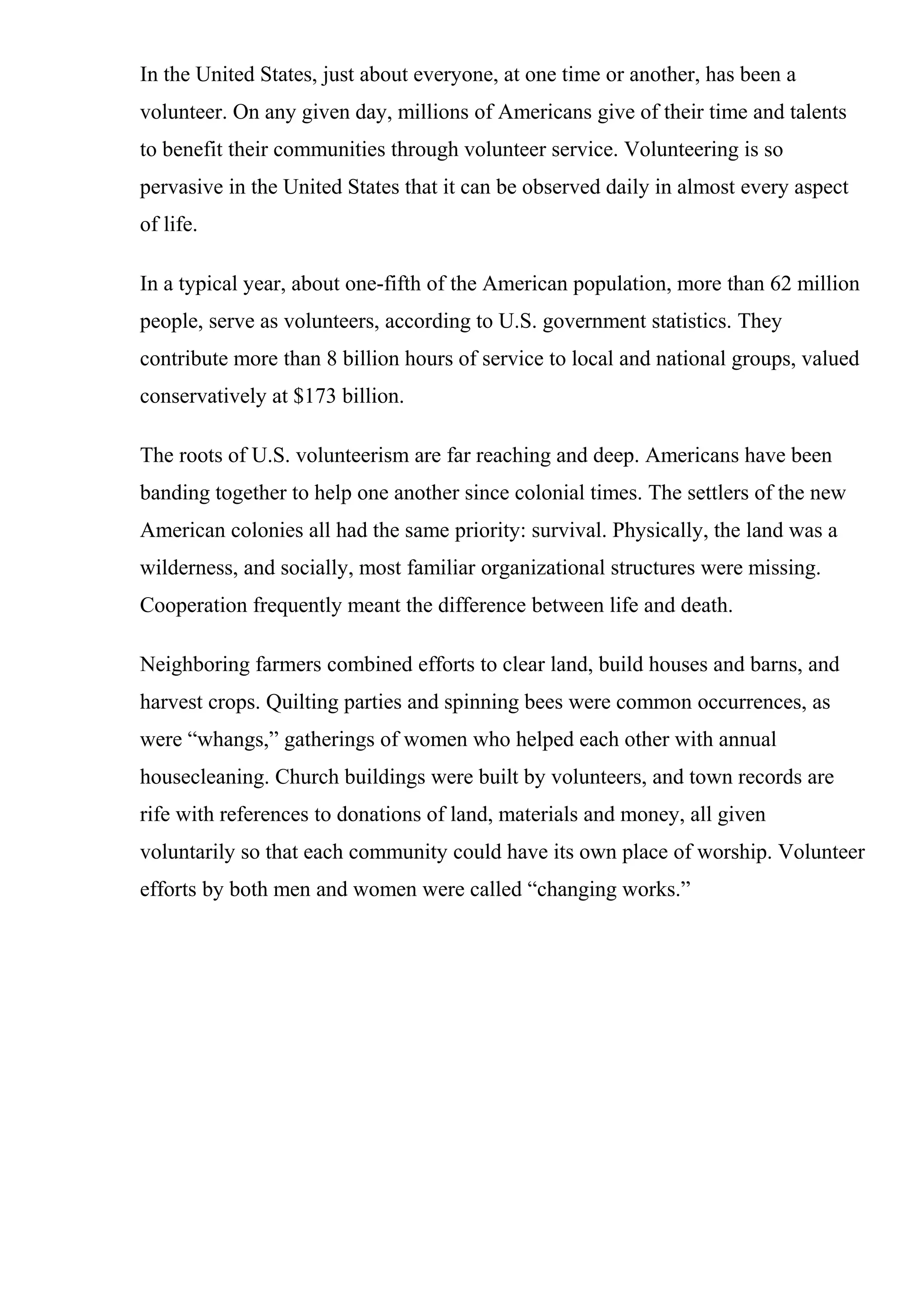 In the United States, just about everyone, at one time or another, has been a
volunteer. On any given day, millions of Americans give of their time and talents
to benefit their communities through volunteer service. Volunteering is so
pervasive in the United States that it can be observed daily in almost every aspect
of life.
In a typical year, about one-fifth of the American population, more than 62 million
people, serve as volunteers, according to U.S. government statistics. They
contribute more than 8 billion hours of service to local and national groups, valued
conservatively at $173 billion.
The roots of U.S. volunteerism are far reaching and deep. Americans have been
banding together to help one another since colonial times. The settlers of the new
American colonies all had the same priority: survival. Physically, the land was a
wilderness, and socially, most familiar organizational structures were missing.
Cooperation frequently meant the difference between life and death.
Neighboring farmers combined efforts to clear land, build houses and barns, and
harvest crops. Quilting parties and spinning bees were common occurrences, as
were “whangs,” gatherings of women who helped each other with annual
housecleaning. Church buildings were built by volunteers, and town records are
rife with references to donations of land, materials and money, all given
voluntarily so that each community could have its own place of worship. Volunteer
efforts by both men and women were called “changing works.”
 