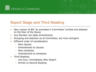 Report Stage and Third Reading
•

•
•
•

•

New version of Bill “as amended in Committee” printed and debated
on the floor of the House
Any Member can table amendments
Grouping and selection as at Committee, but more stringent
Different order of consideration
– New clauses
– Amendments to clauses
– New schedules
– Amendments to schedules
Third Reading:
– one hour, immediately after Report
– Similar to Second Reading

 