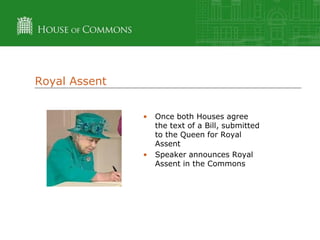Royal Assent
•

•

Once both Houses agree
the text of a Bill, submitted
to the Queen for Royal
Assent
Speaker announces Royal
Assent in the Commons

 
