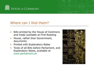 Where can I find them?
• Bills printed by the House of Commons
and made available at First Reading
• House, rather than Government,
documents
• Printed with Explanatory Notes
• Texts of all Bills before Parliament, and
Explanatory Notes, available at
www.parliament.uk

 