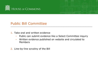 Public Bill Committee
1. Take oral and written evidence
– Public can submit evidence like a Select Committee inquiry
– Written evidence published on website and circulated to
Members
2. Line-by-line scrutiny of the Bill

 