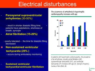 Electrical disturbances
-

Paroxysmal supraventricular
arrhythmias (30-50%)
- result in shorter diastolic filling time;
patients have palpitations, shortness of
breath, syncope

-

-

Atrial fibrillation (15-20%)
- poorly tolerated – the time for diastolic filling
decreased

Non-sustained ventricular
tachycardia (25% )
- occurs during ambulatory monitoring

-

Sustained ventricular
tachycardia/ventricular fibrillation

 
